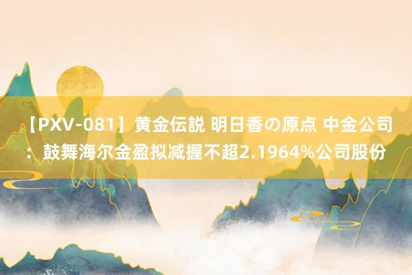 【PXV-081】黄金伝説 明日香の原点 中金公司：鼓舞海尔金盈拟减握不超2.1964%公司股份