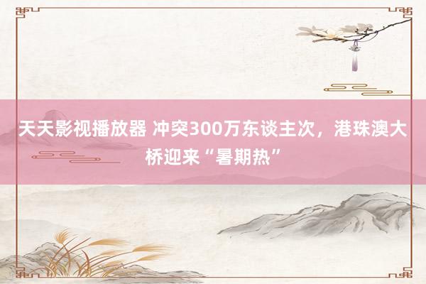 天天影视播放器 冲突300万东谈主次，港珠澳大桥迎来“暑期热”