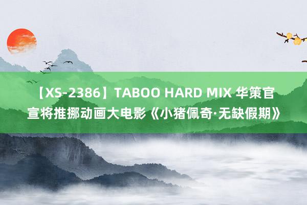 【XS-2386】TABOO HARD MIX 华策官宣将推挪动画大电影《小猪佩奇·无缺假期》