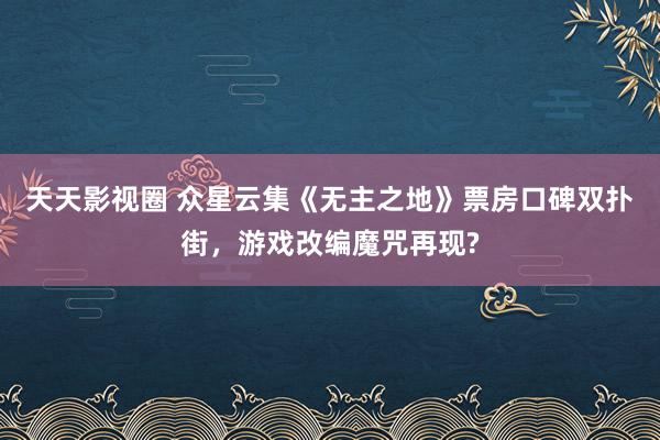 天天影视圈 众星云集《无主之地》票房口碑双扑街，游戏改编魔咒再现?