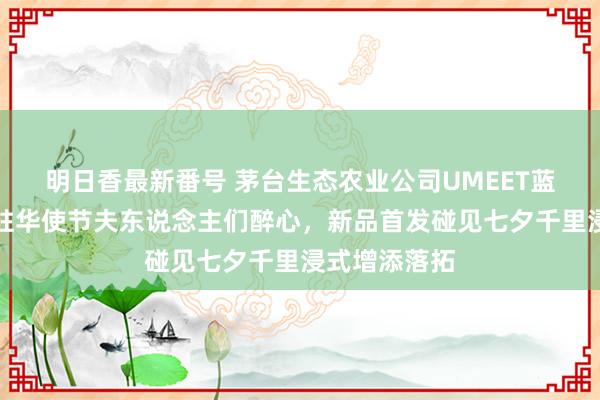 明日香最新番号 茅台生态农业公司UMEET蓝莓气泡酒获驻华使节夫东说念主们醉心，新品首发碰见七夕千里浸式增添落拓