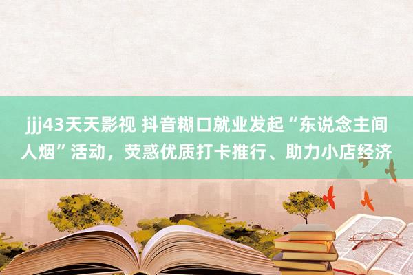 jjj43天天影视 抖音糊口就业发起“东说念主间人烟”活动，荧惑优质打卡推行、助力小店经济