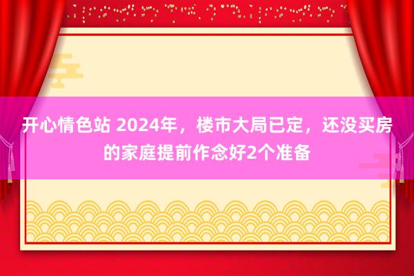 开心情色站 2024年，楼市大局已定，还没买房的家庭提前作念好2个准备