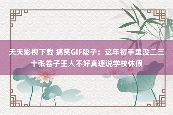 天天影视下载 搞笑GIF段子：这年初手里没二三十张卷子王人不好真理说学校休假