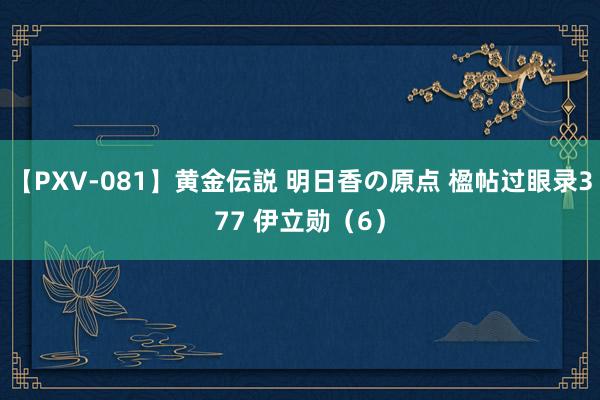 【PXV-081】黄金伝説 明日香の原点 楹帖过眼录377 伊立勋（6）