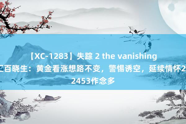 【XC-1283】失踪 2 the vanishing 明日香 外汇百晓生：黄金看涨想路不变，警惕诱空，延续情怀2453作念多