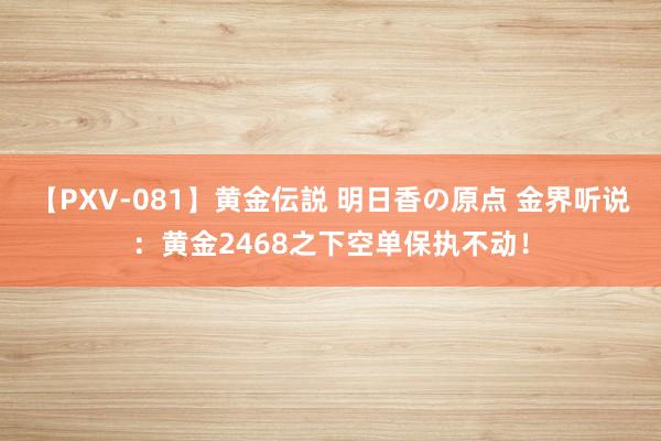 【PXV-081】黄金伝説 明日香の原点 金界听说：黄金2468之下空单保执不动！