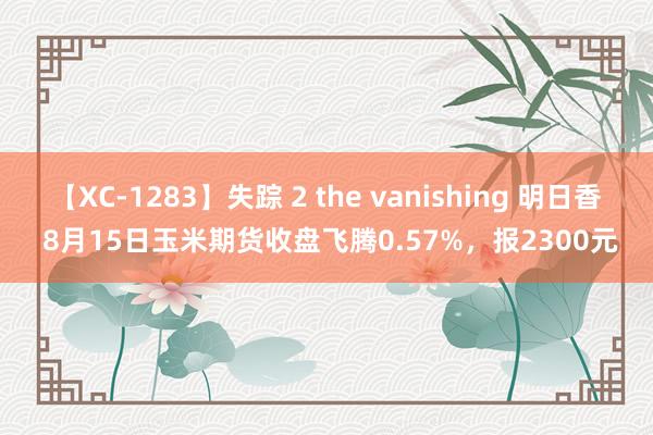 【XC-1283】失踪 2 the vanishing 明日香 8月15日玉米期货收盘飞腾0.57%，报2300元