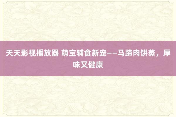 天天影视播放器 萌宝辅食新宠——马蹄肉饼蒸，厚味又健康