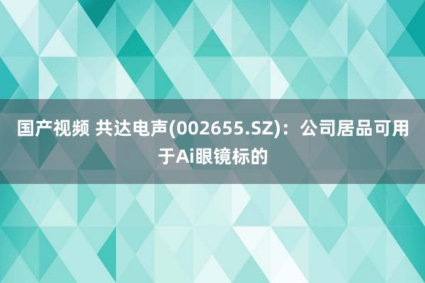 国产视频 共达电声(002655.SZ)：公司居品可用于Ai眼镜标的