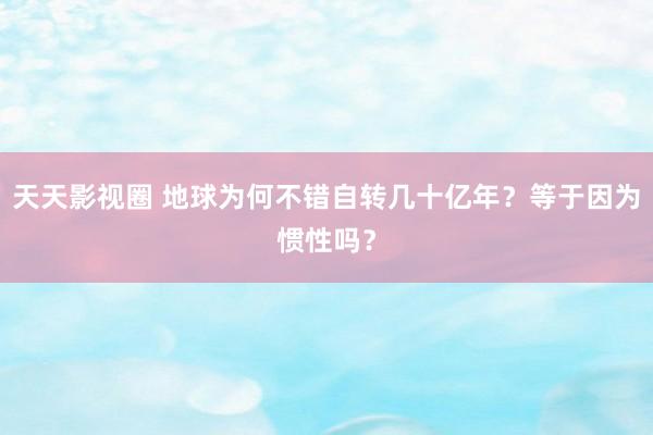 天天影视圈 地球为何不错自转几十亿年？等于因为惯性吗？