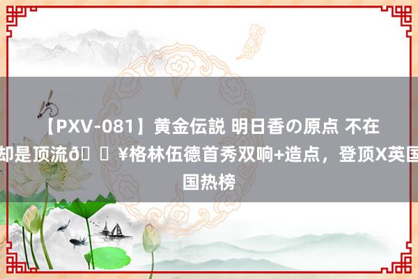 【PXV-081】黄金伝説 明日香の原点 不在英超却是顶流?格林伍德首秀双响+造点，登顶X英国热榜