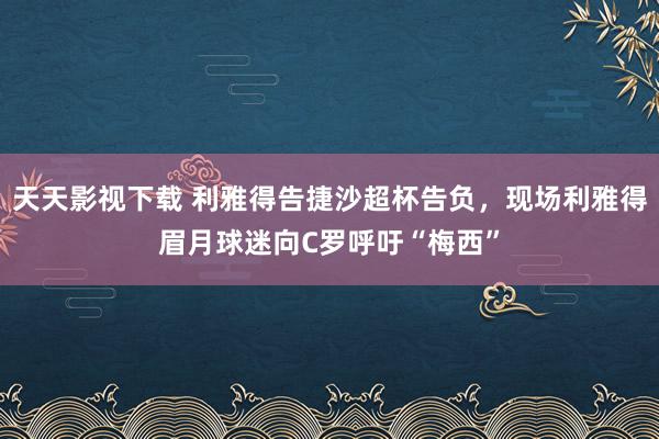 天天影视下载 利雅得告捷沙超杯告负，现场利雅得眉月球迷向C罗呼吁“梅西”