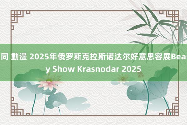 男同 動漫 2025年俄罗斯克拉斯诺达尔好意思容展Beauty Show Krasnodar 2025