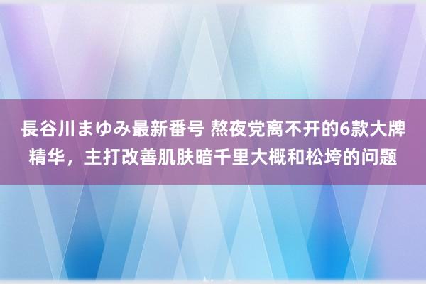 長谷川まゆみ最新番号 熬夜党离不开的6款大牌精华，主打改善肌肤暗千里大概和松垮的问题