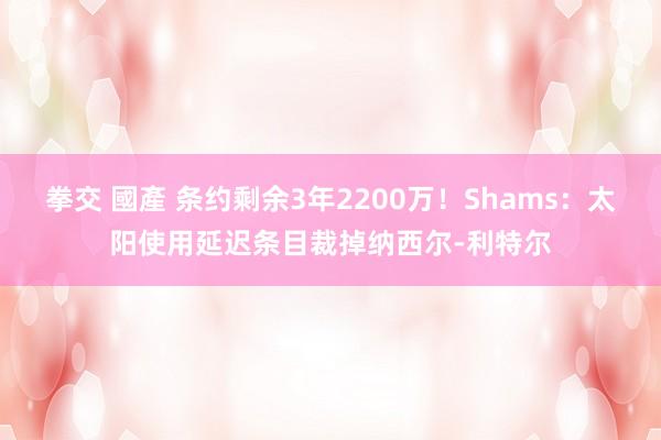 拳交 國產 条约剩余3年2200万！Shams：太阳使用延迟条目裁掉纳西尔-利特尔