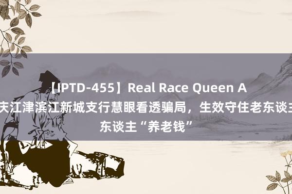 【IPTD-455】Real Race Queen AYA 工行重庆江津滨江新城支行慧眼看透骗局，生效守住老东谈主“养老钱”