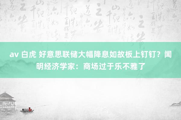 av 白虎 好意思联储大幅降息如故板上钉钉？闻明经济学家：商场过于乐不雅了