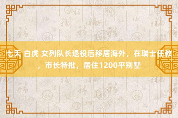 七天 白虎 女列队长退役后移居海外，在瑞士任教，市长特批，居住1200平别墅