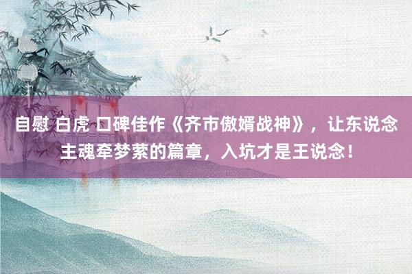 自慰 白虎 口碑佳作《齐市傲婿战神》，让东说念主魂牵梦萦的篇章，入坑才是王说念！