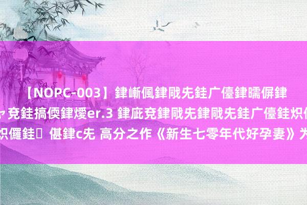 【NOPC-003】銉嶃偑銉戙兂銈广儓銉曘偋銉嗐偅銉冦偡銉ャ儫銉ャ兗銈搞偄銉燰er.3 銉庛兗銉戙兂銉戙兂銈广儓銈炽儸銈偡銉с兂 高分之作《新生七零年代好孕妻》为何能让东说念主进退维谷