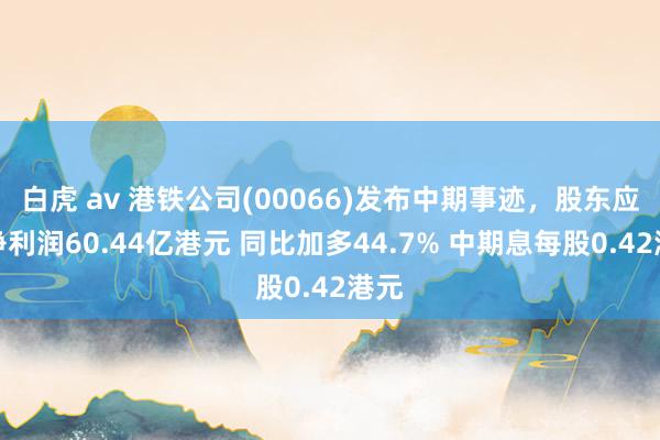 白虎 av 港铁公司(00066)发布中期事迹，股东应占净利润60.44亿港元 同比加多44.7% 中期息每股0.42港元