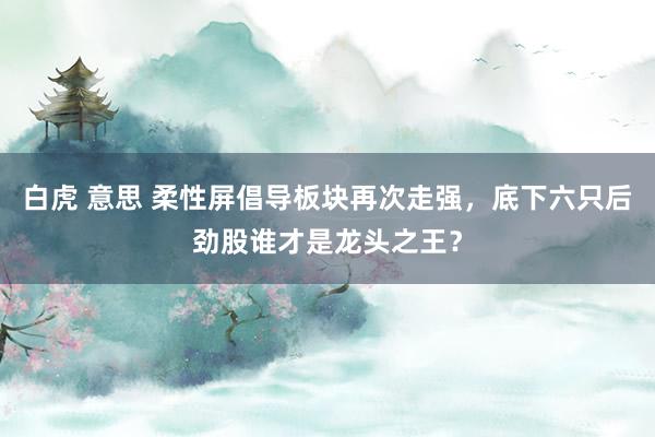 白虎 意思 柔性屏倡导板块再次走强，底下六只后劲股谁才是龙头之王？