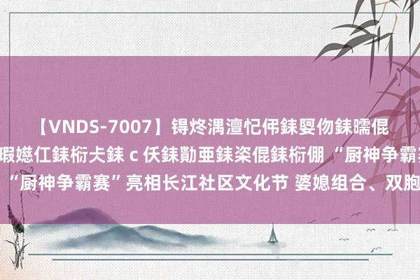 【VNDS-7007】锝炵湡澶忋伄銇娿伆銇曘倱锝?鐔熷コ銇犮仯銇﹁倢瑕嬨仜銇椼仧銇ｃ仸銇勩亜銇栥倱銇椼倗 “厨神争霸赛”亮相长江社区文化节 婆媳组合、双胞胎组合皆上阵