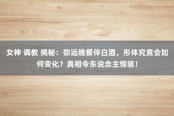 女神 调教 揭秘：弥远晚餐伴白酒，形体究竟会如何变化？真相令东说念主惊骇！