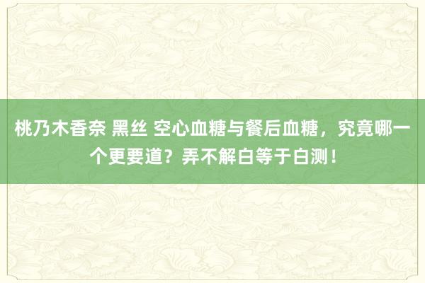 桃乃木香奈 黑丝 空心血糖与餐后血糖，究竟哪一个更要道？弄不解白等于白测！