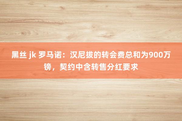 黑丝 jk 罗马诺：汉尼拔的转会费总和为900万镑，契约中含转售分红要求