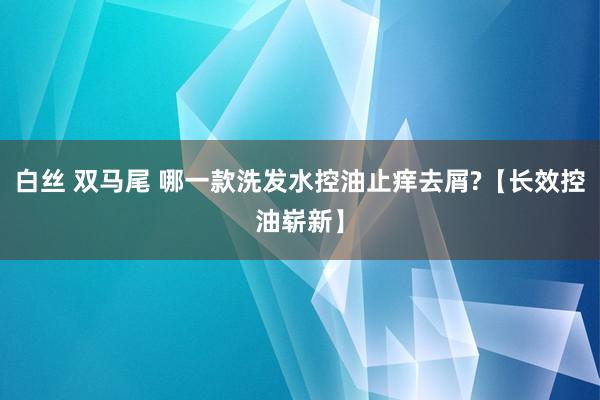 白丝 双马尾 哪一款洗发水控油止痒去屑?【长效控油崭新】