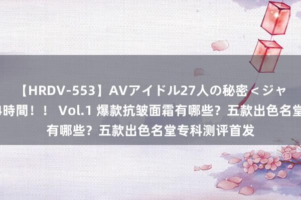 【HRDV-553】AVアイドル27人の秘密＜ジャンル別SEX＞4時間！！ Vol.1 爆款抗皱面霜有哪些？五款出色名堂专科测评首发