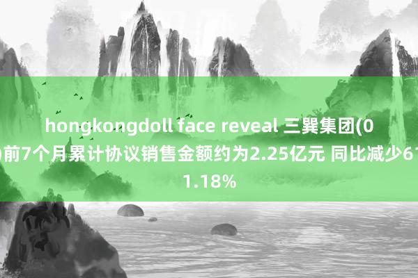 hongkongdoll face reveal 三巽集团(06611)前7个月累计协议销售金额约为2.25亿元 同比减少61.18%