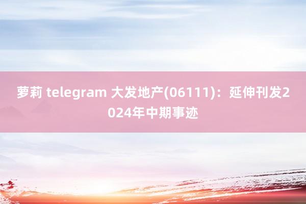 萝莉 telegram 大发地产(06111)：延伸刊发2024年中期事迹