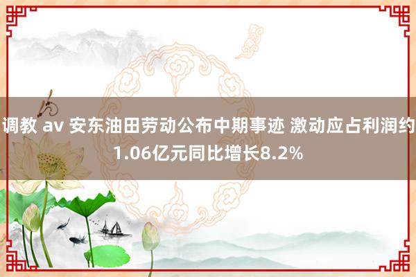 调教 av 安东油田劳动公布中期事迹 激动应占利润约1.06亿元同比增长8.2%