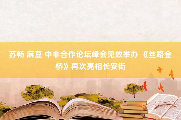 苏畅 麻豆 中非合作论坛峰会见效举办 《丝路金桥》再次亮相长安街