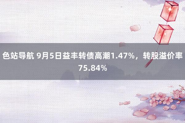 色站导航 9月5日益丰转债高潮1.47%，转股溢价率75.84%