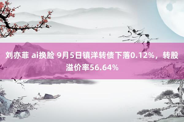 刘亦菲 ai换脸 9月5日镇洋转债下落0.12%，转股溢价率56.64%