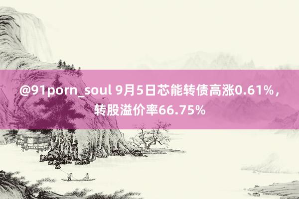 @91porn_soul 9月5日芯能转债高涨0.61%，转股溢价率66.75%