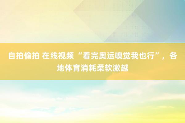 自拍偷拍 在线视频 “看完奥运嗅觉我也行”，各地体育消耗柔软激越