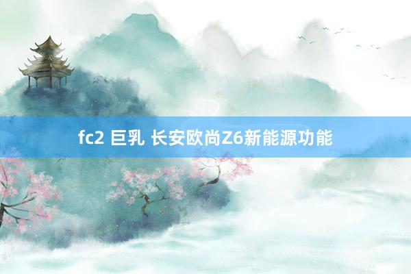 fc2 巨乳 长安欧尚Z6新能源功能