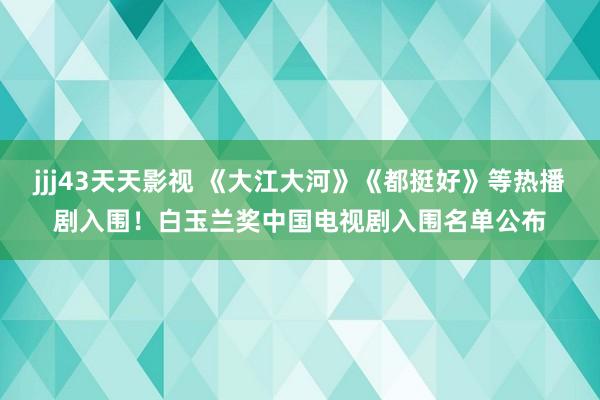 jjj43天天影视 《大江大河》《都挺好》等热播剧入围！白玉兰奖中国电视剧入围名单公布