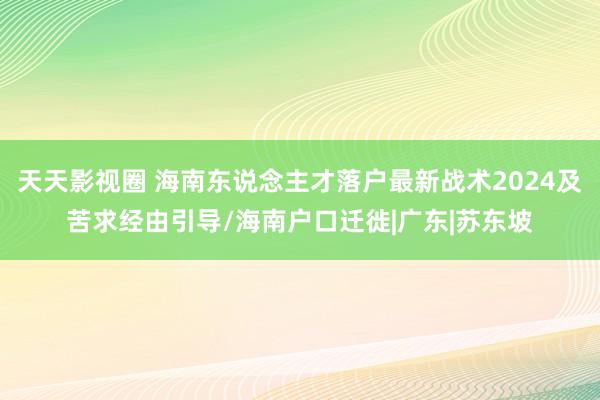 天天影视圈 海南东说念主才落户最新战术2024及苦求经由引导/海南户口迁徙|广东|苏东坡