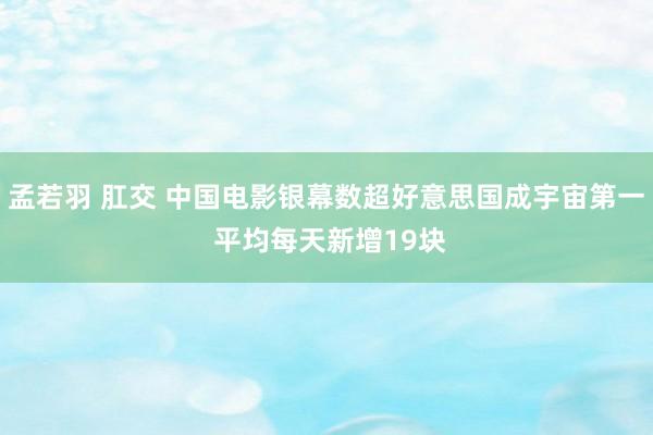 孟若羽 肛交 中国电影银幕数超好意思国成宇宙第一 平均每天新增19块