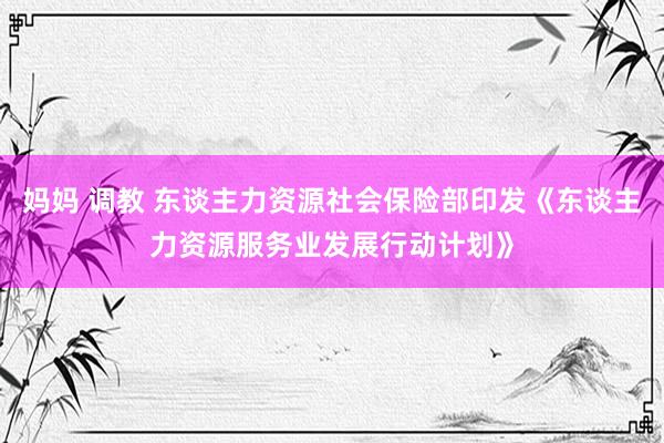 妈妈 调教 东谈主力资源社会保险部印发《东谈主力资源服务业发展行动计划》