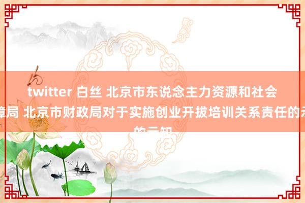 twitter 白丝 北京市东说念主力资源和社会保障局 北京市财政局对于实施创业开拔培训关系责任的示知