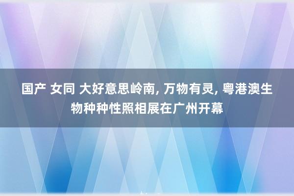国产 女同 大好意思岭南, 万物有灵, 粤港澳生物种种性照相展在广州开幕