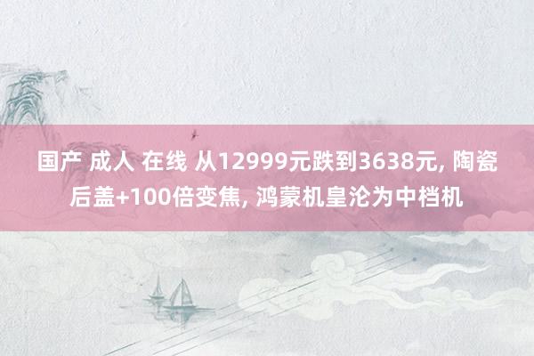国产 成人 在线 从12999元跌到3638元, 陶瓷后盖+100倍变焦, 鸿蒙机皇沦为中档机