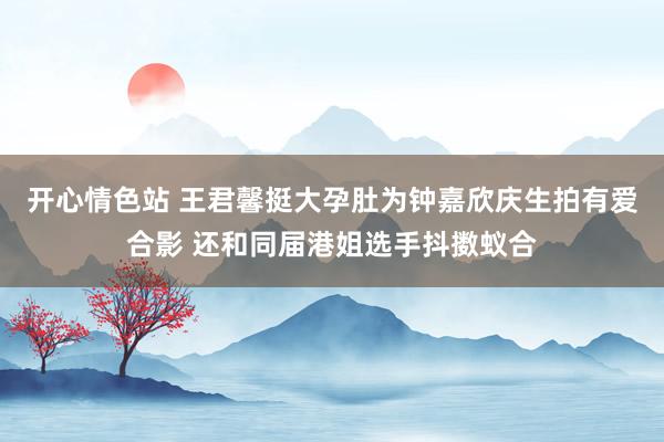 开心情色站 王君馨挺大孕肚为钟嘉欣庆生拍有爱合影 还和同届港姐选手抖擞蚁合